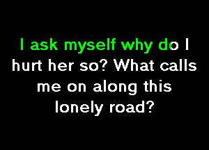 I ask myself why do I
hurt her so? What calls

me on along this
lonely road?