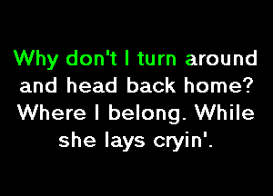 Why don't I turn around
and head back home?

Where I belong. While
she lays cryin'.