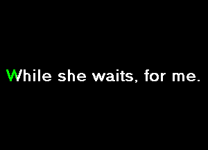 While she waits, for me.