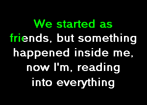 We started as
friends, but something
happened inside me,
now I'm, reading
into everything