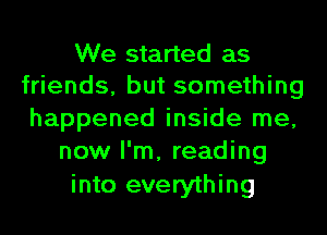 We started as
friends, but something
happened inside me,
now I'm, reading
into everything