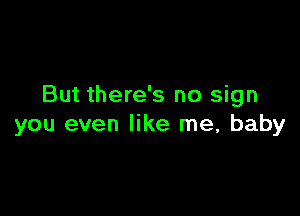 But there's no sign

you even like me, baby