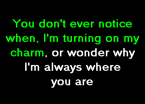 You don't ever notice
when, I'm turning on my
charm, or wonder why
I'm always where
you are