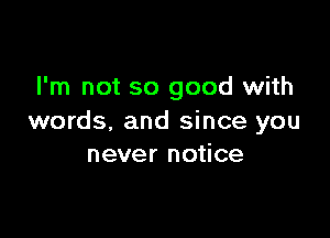 I'm not so good with

words. and since you
never notice