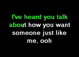 I've heard you talk
about how you want

someone just like
me. ooh