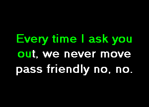 Every time I ask you

out, we never move
pass friendly no, no.