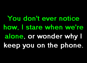 You don't ever notice
how, I stare when we're

alone, or wonder why I
keep you on the phone.