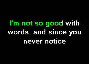 I'm not so good with

words. and since you
never notice