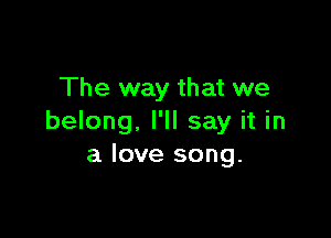 The way that we

belong, I'll say it in
a love song.