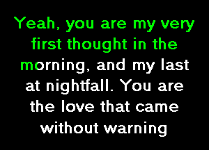 Yeah, you are my very
first thought in the
morning, and my last
at nightfall. You are
the love that came

without warning