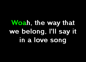 Woah. the way that

we belong, I'll say it
in a love song