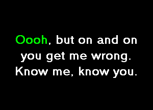 Oooh, but on and on

you get me wrong.
Know me, know you.