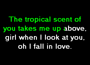 The tropical scent of
you takes me up above,
girl when I look at you,

oh I fall in love.