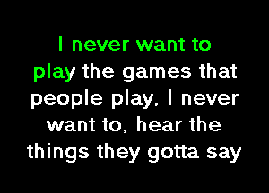 I never want to
play the games that
people play, I never

want to, hear the
things they gotta say