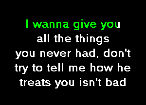 I wanna give you
all the things

you never had, don't
try to tell me how he
treats you isn't bad