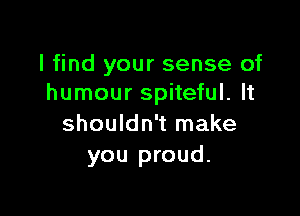 I find your sense of
humour spiteful. It

shouldn't make
you proud.