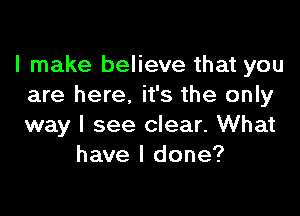 I make believe that you
are here. it's the only

way I see clear. What
have I done?