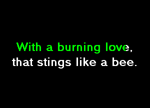 With a burning love,

that stings like a bee.