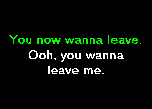 You now wanna leave.

Ooh, you wanna
leave me.