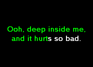 Ooh, deep inside me,

and it hurts so bad.