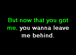 But now that you got

me, you wanna leave
me behind.