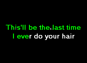 This'll. be the..last time

I ever do your hair