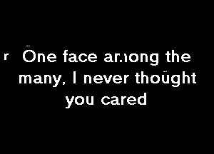 r One face among the

many. I never thoUght
you cared