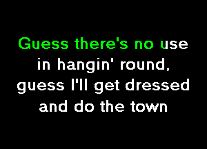 Guess there's no use
in hangin' round,
guess I'll get dressed
and do the town