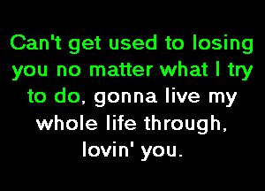 Can't get used to losing
you no matter what I try
to do, gonna live my
whole life through,
lovin' you.