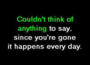 Couldn't think of
anything to say,

since you're gone
it happens every day.