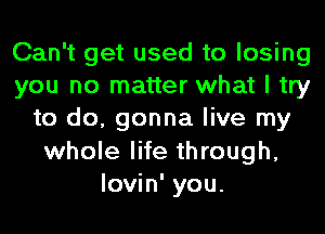 Can't get used to losing
you no matter what I try
to do, gonna live my
whole life through,
lovin' you.