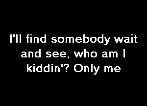 I'll find somebody wait

and see. who am I
kiddin'? Only me