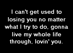 I can't get used to

losing you no matter
what I try to do, gonna

live my whole life
through, lovin' you.