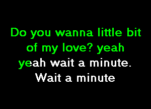 Do you wanna little bit
of my love? yeah

yeah wait a minute.
Wait a minute