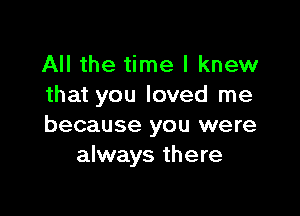All the time I knew
that you loved me

because you were
always there