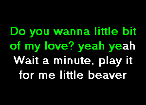 Do you wanna little bit

of my love? yeah yeah

Wait a minute, play it
for me little beaver