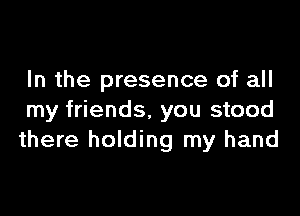 In the presence of all

my friends, you stood
there holding my hand