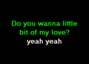 Do you wanna little

bit of my love?
yeah yeah