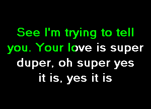 See I'm trying to tell
you. Your love is super

duper, oh super yes
it is. yes it is