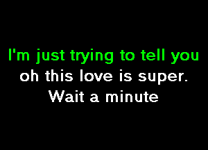 I'm just trying to tell you

oh this love is super.
Wait a minute