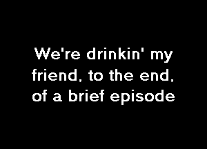 We're drinkin' my

friend, to the end,
of a brief episode