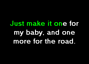 Just make it one for

my baby. and one
more for the road.