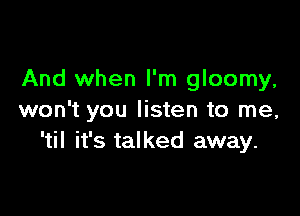 And when I'm gloomy,

won't you listen to me,
'til it's talked away.