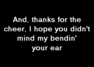 And, thanks for the
cheer, I hope you didn't

mind my bendin'
your ear