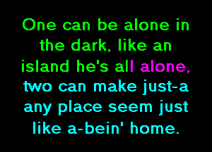 One can be alone in
the dark, like an

island he's all alone,
two can make just-a
any place seem just

like a-bein' home.