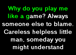 Why do you play me
like a game? Always
someone else to blame.
Careless helpless little
man, someday you
might understand