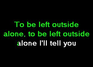 To be left outside

alone, to be left outside
alone I'll tell you