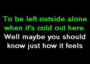 To be left outside alone

when it's cold out here.

Well maybe you should
know just how it feels