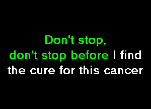 Don't stop,

don't stop before I find
the cure for this cancer