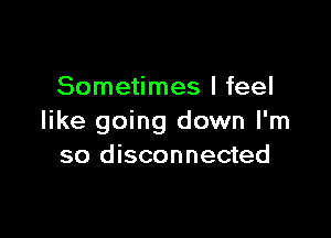 Sometimes I feel

like going down I'm
so disconnected